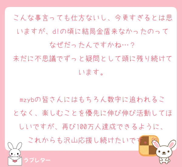 こんな事言っても仕方ないし、今更すぎるとは思いますが、d!の頃に結局金盾来なかったのってなぜだったんですかね…？
未だに不思議でずっと疑問として頭に残り続けています。

mzybの皆さんにはもちろん数字に追われることなく、楽しむことを優先に伸び伸び活動してほしいですが、再び100万人達成できるように、これからも沢山応援し続けたいです。