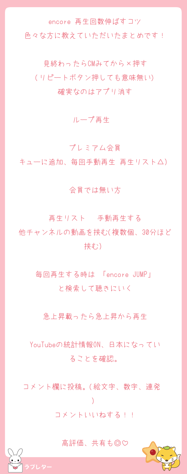 encore 再生回数伸ばすコツ
色々な方に教えていただいたまとめです！

見終わったらCMみてから×押す
(リピートボタン押しても意味無い)
確実なのはアプリ消す

ループ再生‪✕‬

プレミアム会員
キューに追加、毎回手動再生 再生リスト△）

会員では無い方

再生リスト‪✕ ‬手動再生する
他チャンネルの動画を挟む(複数個、30分ほど挟む）

毎回再生する時は 「encore JUMP」と検索して聴きにいく

急上昇載ったら急上昇から再生

YouTubeの統計情報ON、日本になっていることを確認。

コメント欄に投稿。(絵文字、数字、連発‪✕‬）
コメントいいねする！！

高評価、共有も◎