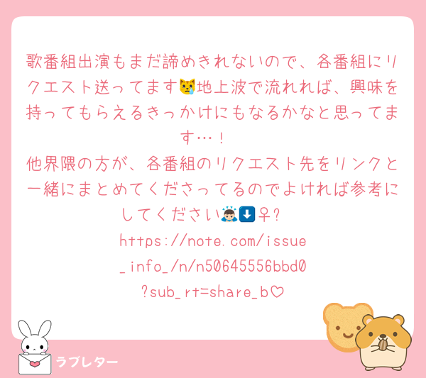 歌番組出演もまだ諦めきれないので、各番組にリクエスト送ってます😿地上波で流れれば、興味を持ってもらえるきっかけにもなるかなと思ってます…！
他界隈の方が、各番組のリクエスト先をリンクと一緒にまとめてくださってるのでよければ参考にしてください🙇🏻‍♀️⬇️
https://note.com/issue_info_/n/n50645556bbd0?sub_rt=share_b