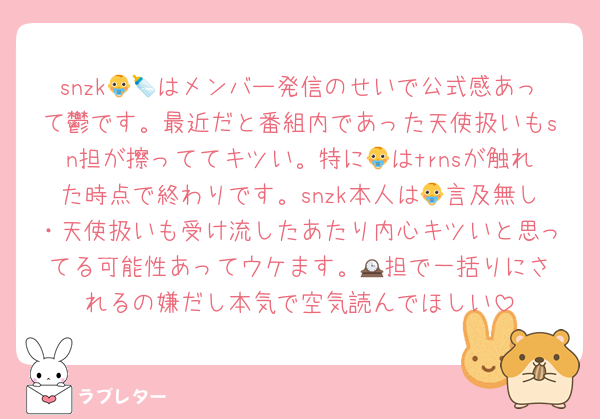 snzk👶🍼はメンバー発信のせいで公式感あって鬱です。最近だと番組内であった天使扱いもsn担が擦っててキツい。特に👶はtrnsが触れた時点で終わりです。snzk本人は👶言及無し・天使扱いも受け流したあたり内心キツいと思ってる可能性あってウケます。🕰️担で一括りにされるの嫌だし本気で空気読んでほしい