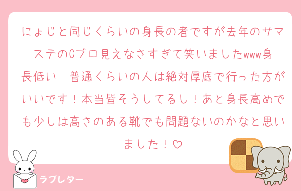 にょじと同じくらいの身長の者ですが去年のサマステのCブロ見えなさすぎて笑いましたwww身長低い〜普通くらいの人は絶対厚底で行った方がいいです！本当皆そうしてるし！あと身長高めでも少しは高さのある靴でも問題ないのかなと思いました！