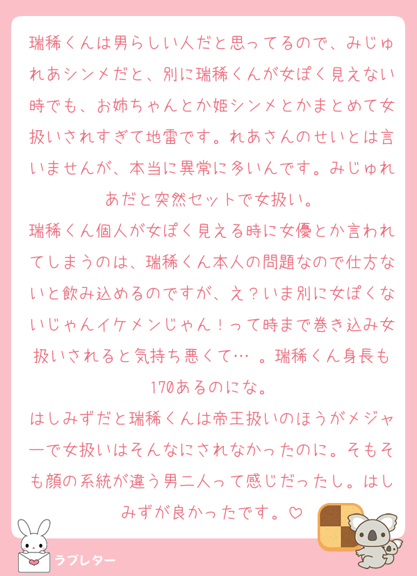 瑞稀くんは男らしい人だと思ってるので、みじゅれあシンメだと、別に瑞稀くんが女ぽく見えない時でも、お姉ちゃんとか姫シンメとかまとめて女扱いされすぎて地雷です。れあさんのせいとは言いませんが、本当に異常に多いんです。みじゅれあだと突然セットで女扱い。
瑞稀くん個人が女ぽく見える時に女優とか言われてしまうのは、瑞稀くん本人の問題なので仕方ないと飲み込めるのですが、え？いま別に女ぽくないじゃんイケメンじゃん！って時まで巻き込み女扱いされると気持ち悪くて… 。瑞稀くん身長も170あるのにな。
はしみずだと瑞稀くんは帝王扱いのほうがメジャーで女扱いはそんなにされなかったのに。そもそも顔の系統が違う男二人って感じだったし。はしみずが良かったです。