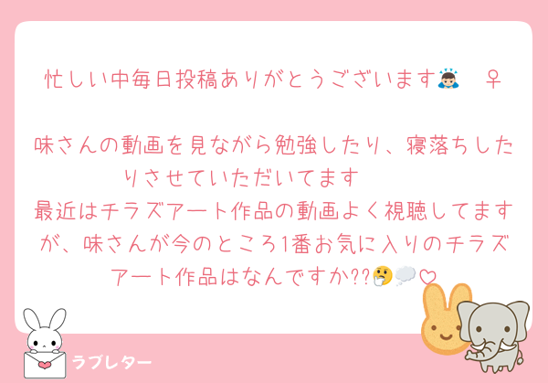 忙しい中毎日投稿ありがとうございます🙇🏻‍♀️
味さんの動画を見ながら勉強したり、寝落ちしたりさせていただいてます🥹🩷
最近はチラズアート作品の動画よく視聴してますが、味さんが今のところ1番お気に入りのチラズアート作品はなんですか??🤔💭