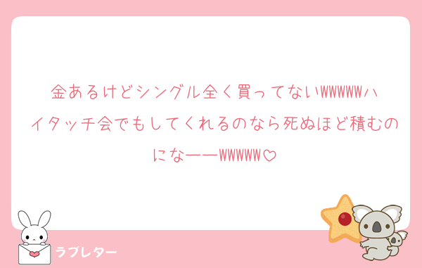 金あるけどシングル全く買ってないWWWWWハイタッチ会でもしてくれるのなら死ぬほど積むのになーーWWWWW