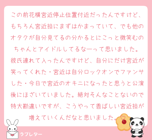 この前花横宮近停止位置付近だったんですけど、もちろん宮近担にまずはかまっていて、でも他のオタクが自分見てるの分かるとにこっと微笑むのちゃんとアイドルしてるなーって思いました。
彼氏連れて入ったんですけど、自分にだけ宮近が笑ってくれた・宮近は自分ロックオンでファンサした・今日で宮近のオキニになったと思うと公演後にほざいていました。絶対そんなことないので特大勘違いですが、こうやって香ばしい宮近担が増えていくんだなと思いました。