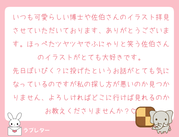 いつも可愛らしい博士や佐伯さんのイラスト拝見させていただいております、ありがとうございます。ほっぺたツヤツヤでふにゃりと笑う佐伯さんのイラストがとても大好きです。
先日ぽいぴく？に投げたというお話がとても気になっているのですが私の探し方が悪いのか見つかりません、よろしければどこに行けば見れるのかお教えくださりませんか？