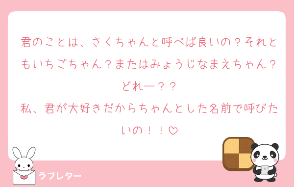 君のことは、さくちゃんと呼べば良いの？それともいちごちゃん？またはみょうじなまえちゃん？どれー？？
私、君が大好きだからちゃんとした名前で呼びたいの！！