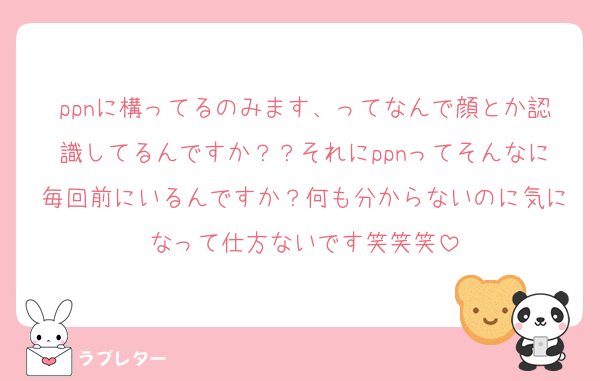 ppnに構ってるのみます、ってなんで顔とか認識してるんですか？？それにppnってそんなに毎回前にいるんですか？何も分からないのに気になって仕方ないです笑笑笑