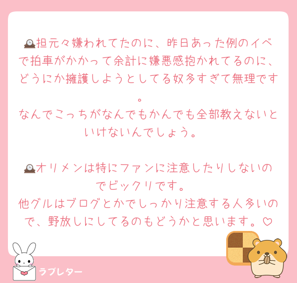 🕰️担元々嫌われてたのに、昨日あった例のイベで拍車がかかって余計に嫌悪感抱かれてるのに、どうにか擁護しようとしてる奴多すぎて無理です。
なんでこっちがなんでもかんでも全部教えないといけないんでしょう。

🕰️オリメンは特にファンに注意したりしないのでビックリです。
他グルはブログとかでしっかり注意する人多いので、野放しにしてるのもどうかと思います。