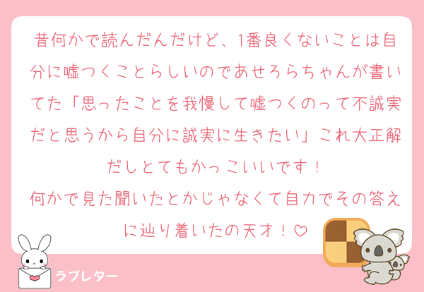 昔何かで読んだんだけど、1番良くないことは自分に嘘つくことらしいのであせろらちゃんが書いてた「思ったことを我慢して嘘つくのって不誠実だと思うから自分に誠実に生きたい」これ大正解だしとてもかっこいいです！
何かで見た聞いたとかじゃなくて自力でその答えに辿り着いたの天才！