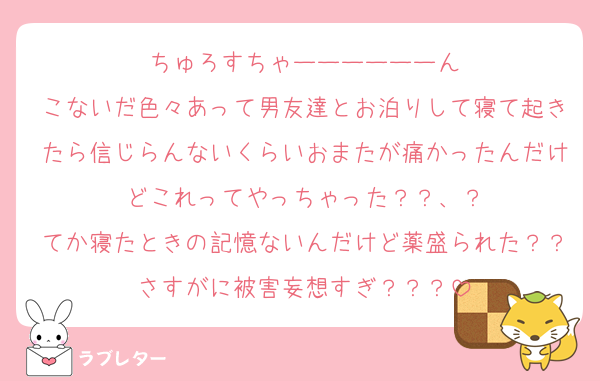 ちゅろすちゃーーーーーーん
こないだ色々あって男友達とお泊りして寝て起きたら信じらんないくらいおまたが痛かったんだけどこれってやっちゃった？？、？
てか寝たときの記憶ないんだけど薬盛られた？？さすがに被害妄想すぎ？？？