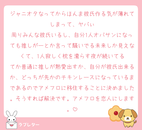 ジャニオタなってからほんま彼氏作る気が薄れてしまって、ヤバぃ
周りみんな彼氏いるし、自分1人オバサンになっても推しがーとか言って騒いでる未来しか見えなくて、1人寂しく枕を濡らす夜が続いてる
てか普通に推しが熱愛出すか、自分が彼氏出来るか、どっちが先かのチキンレースになっているまであるのでアメフロに移住することに決めました。そうすれば解決です。アメフロを恋人にします。