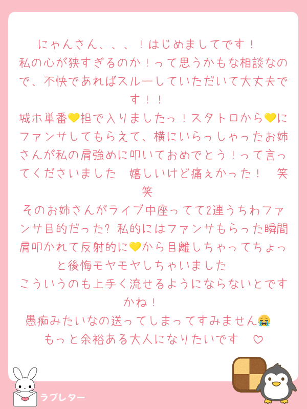 にゃんさん、、、！はじめましてです！
私の心が狭すぎるのか！って思うかもな相談なので、不快であればスルーしていただいて大丈夫です！！
城ホ単番💛担で入りましたっ！スタトロから💛にファンサしてもらえて、横にいらっしゃったお姉さんが私の肩強めに叩いておめでとう！って言ってくださいました🥹嬉しいけど痛ぇかった！🥹笑笑
そのお姉さんがライブ中座ってて2連うちわファンサ目的だった➕私的にはファンサもらった瞬間肩叩かれて反射的に💛から目離しちゃってちょっと後悔モヤモヤしちゃいました🥲
こういうのも上手く流せるようにならないとですかね！🥹
愚痴みたいなの送ってしまってすみません😭
もっと余裕ある大人になりたいです🥹
