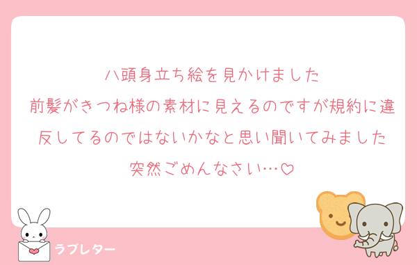 八頭身立ち絵を見かけました
前髪がきつね様の素材に見えるのですが規約に違反してるのではないかなと思い聞いてみました
突然ごめんなさい…