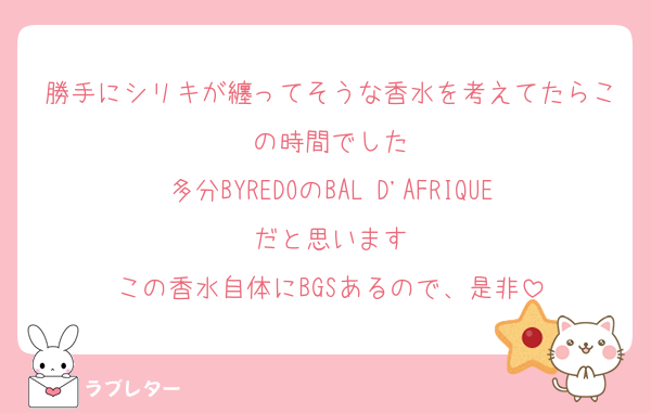 勝手にシリキが纏ってそうな香水を考えてたらこの時間でした
多分BYREDOのBAL D'AFRIQUEだと思います
この香水自体にBGSあるので、是非