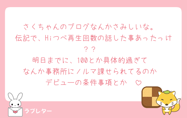 さくちゃんのブログなんかさみしいな。
伝記で、Hiつべ再生回数の話した事あったっけ？？
明日までに、100とか具体的過ぎて
なんか事務所にノルマ課せられてるのか
デビューの条件事項とか🥲