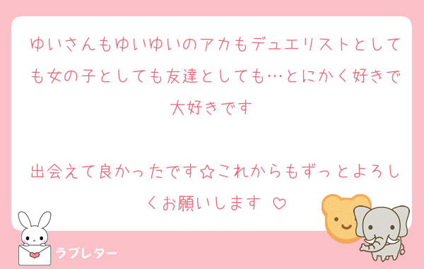ゆいさんもゆいゆいのアカもデュエリストとしても女の子としても友達としても…とにかく好きで大好きです‼︎

出会えて良かったです☆これからもずっとよろしくお願いします♡