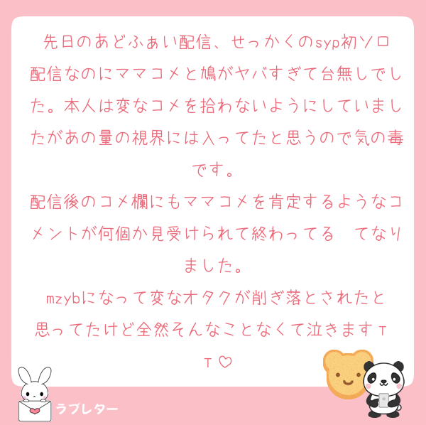 先日のあどふぁい配信、せっかくのsyp初ソロ配信なのにママコメと鳩がヤバすぎて台無しでした。本人は変なコメを拾わないようにしていましたがあの量の視界には入ってたと思うので気の毒です。
配信後のコメ欄にもママコメを肯定するようなコメントが何個か見受けられて終わってる〜てなりました。
mzybになって変なオタクが削ぎ落とされたと思ってたけど全然そんなことなくて泣きますт т