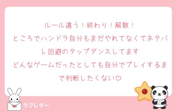 ルール違う！終わり！解散！
ところでハンドラ自分もまだやれてなくてネタバレ回避のタップダンスしてます
どんなゲームだったとしても自分でプレイするまで判断したくない