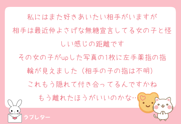 私にはまた好きあいたい相手がいますが
相手は最近仲よさげな無糖宣言してる女の子と怪しい感じの距離です
その女の子がupした写真の1枚に左手薬指の指輪が見えました（相手の子の指は不明）
これもう隠れて付き合ってるんですかね
もう離れたほうがいいのかな…