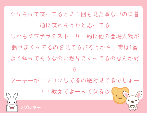 シリキって喋ってるとこ１回も見た事ないのに普通に喋れそうだと思ってる
しかもタワテラのストーリー的に他の登場人物が動きまくってるのを見てるだろうから、実は1番よく知ってそうなのに黙りこくってるのなんか好き
アーチーがコソコソしてるの絶対見てるでしょー！！教えてよーってなる