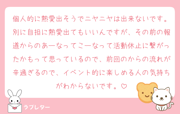 個人的に熱愛出そうでニヤニヤは出来ないです。別に自担に熱愛出てもいいんですが、その前の報道からのあーなってこーなって活動休止に繋がったかもって思っているので、前回のからの流れが辛過ぎるので、イベント的に楽しめる人の気持ちがわからないです。