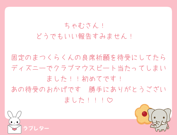 ちゃむさん！
どうでもいい報告すみません！

固定のまつくらくんの良席祈願を待受にしてたらディズニーでクラブマウスビート当たってしまいました！！初めてです！
あの待受のおかげです🥹勝手にありがとうございました！！！