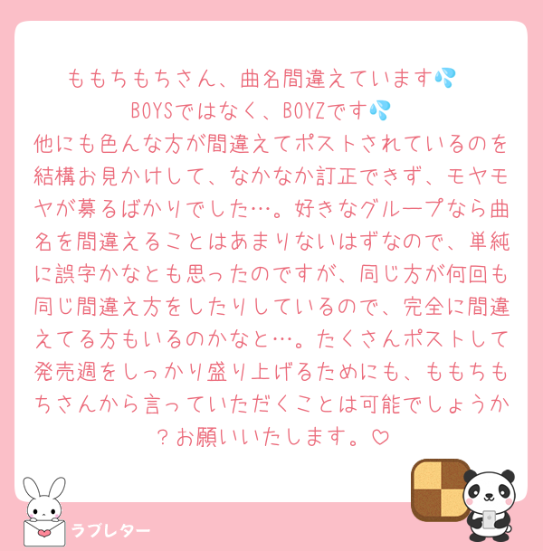 ももちもちさん、曲名間違えています💦
BOYSではなく、BOYZです💦
他にも色んな方が間違えてポストされているのを結構お見かけして、なかなか訂正できず、モヤモヤが募るばかりでした…。好きなグループなら曲名を間違えることはあまりないはずなので、単純に誤字かなとも思ったのですが、同じ方が何回も同じ間違え方をしたりしているので、完全に間違えてる方もいるのかなと…。たくさんポストして発売週をしっかり盛り上げるためにも、ももちもちさんから言っていただくことは可能でしょうか？お願いいたします。
