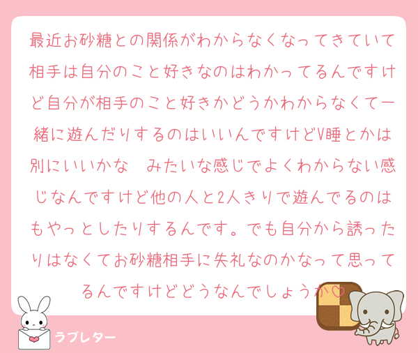 最近お砂糖との関係がわからなくなってきていて相手は自分のこと好きなのはわかってるんですけど自分が相手のこと好きかどうかわからなくて一緒に遊んだりするのはいいんですけどV睡とかは別にいいかな〜みたいな感じでよくわからない感じなんですけど他の人と2人きりで遊んでるのはもやっとしたりするんです。でも自分から誘ったりはなくてお砂糖相手に失礼なのかなって思ってるんですけどどうなんでしょうか