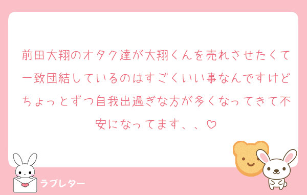 前田大翔のオタク達が大翔くんを売れさせたくて一致団結しているのはすごくいい事なんですけどちょっとずつ自我出過ぎな方が多くなってきて不安になってます、、