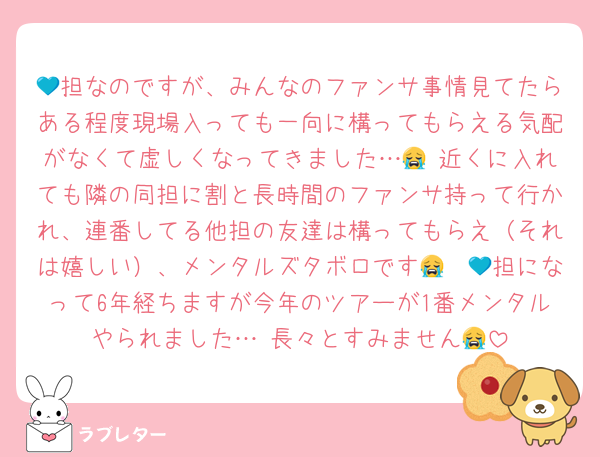 💙担なのですが、みんなのファンサ事情見てたらある程度現場入っても一向に構ってもらえる気配がなくて虚しくなってきました…😭 近くに入れても隣の同担に割と長時間のファンサ持って行かれ、連番してる他担の友達は構ってもらえ（それは嬉しい）、メンタルズタボロです😭　💙担になって6年経ちますが今年のツアーが1番メンタルやられました… 長々とすみません😭
