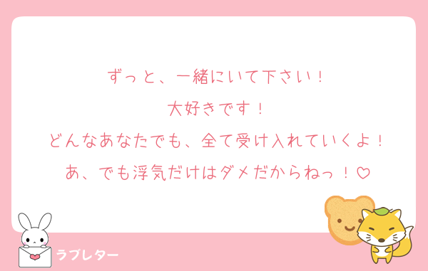 ずっと、一緒にいて下さい！
大好きです！
どんなあなたでも、全て受け入れていくよ！
あ、でも浮気だけはダメだからねっ！
