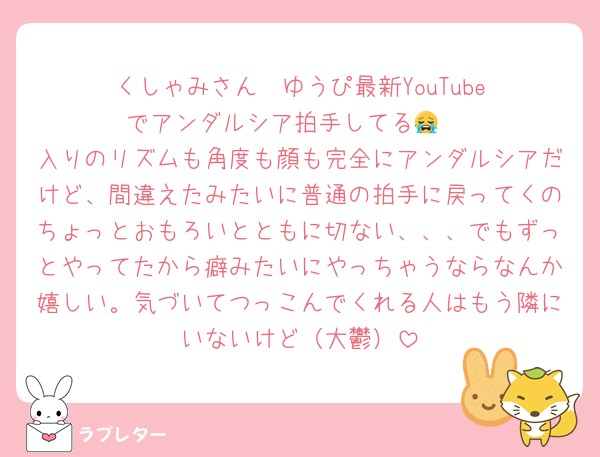 くしゃみさん‼️‼️ゆうぴ最新YouTubeでアンダルシア拍手してる😭‼️
入りのリズムも角度も顔も完全にアンダルシアだけど、間違えたみたいに普通の拍手に戻ってくのちょっとおもろいとともに切ない、、、でもずっとやってたから癖みたいにやっちゃうならなんか嬉しい。気づいてつっこんでくれる人はもう隣にいないけど（大鬱）