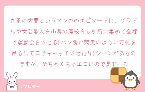 九条の大罪というマンガのエピソードに、グラドルや女芸能人を山奥の廃校らしき所に集めて全裸で運動会をさせる(パン食い競走のように万札を吊るして口でキャッチさせたり)シーンがあるのですが、めちゃくちゃエロいので是非…