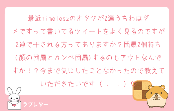 最近timeleszのオタクが2連うちわはダメですって書いてるツイートをよく見るのですが2連で干される方ってありますか？団扇2個持ち(顔の団扇とカンペ団扇)するのもアウトなんですか！？今まで気にしたことなかったので教えていただきたいです（ ;  ; ）