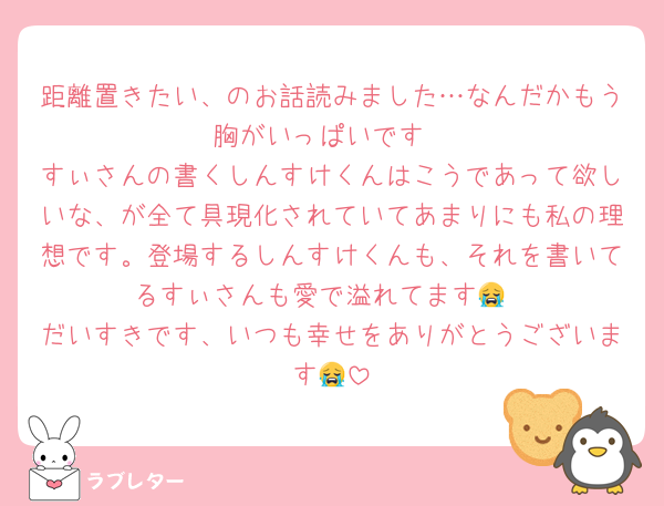 距離置きたい、のお話読みました…なんだかもう胸がいっぱいです
すぃさんの書くしんすけくんはこうであって欲しいな、が全て具現化されていてあまりにも私の理想です。登場するしんすけくんも、それを書いてるすぃさんも愛で溢れてます😭
だいすきです、いつも幸せをありがとうございます😭