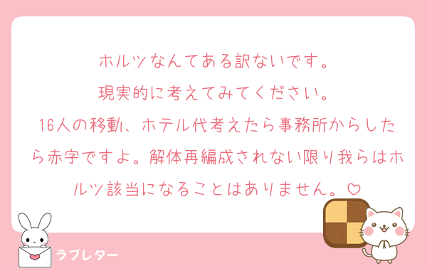 ホルツなんてある訳ないです。
現実的に考えてみてください。
16人の移動、ホテル代考えたら事務所からしたら赤字ですよ。解体再編成されない限り我らはホルツ該当になることはありません。