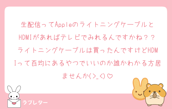 生配信ってAppleのライトニングケーブルとHDMIがあればテレビでみれるんですかね？？ライトニングケーブルは買ったんですけどHDMIって百均にあるやつでいいのか誰かわかる方居ませんか(>_<)