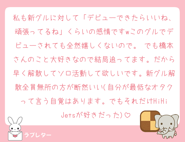 私も新グルに対して「デビューできたらいいね、頑張ってるね」くらいの感情ですwこのグルでデビューされても全然嬉しくないので。 でも橋本さんのこと大好きなので結局追ってます。だから早く解散してソロ活動して欲しいです。新グル解散全員無所の方が断然いい(自分が最低なオタクって言う自覚はあります。でもそれだけHiHi Jetsが好きだった)