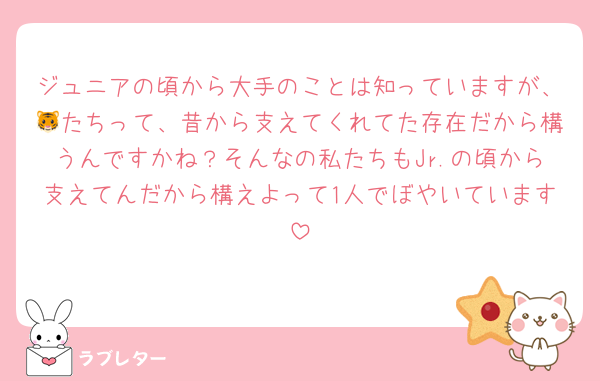 ジュニアの頃から大手のことは知っていますが、🐯たちって、昔から支えてくれてた存在だから構うんですかね？そんなの私たちもJr.の頃から支えてんだから構えよって1人でぼやいています