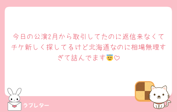 今日の公演2月から取引してたのに返信来なくてチケ新しく探してるけど北海道なのに相場無理すぎて詰んでます😇
