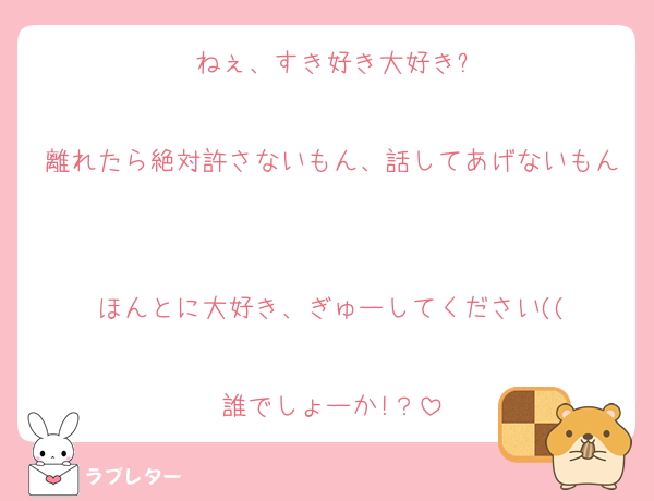 ねぇ、すき好き大好き?

離れたら絶対許さないもん、話してあげないもん

ほんとに大好き、ぎゅーしてください((

誰でしょーか!？