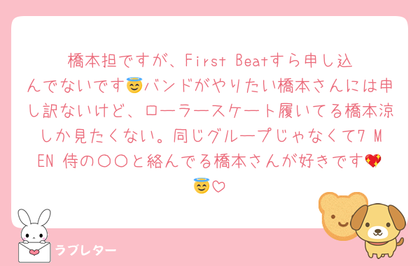 橋本担ですが、First Beatすら申し込んでないです😇バンドがやりたい橋本さんには申し訳ないけど、ローラースケート履いてる橋本涼しか見たくない。同じグループじゃなくて7 MEN 侍の〇〇と絡んでる橋本さんが好きです💖😇