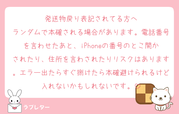 発送物戻り表記されてる方へ
ランダムで本確される場合があります。電話番号を言わせたあと、iPhoneの番号のとこ開かされたり、住所を言わされたりリスクはあります。エラー出たらすぐ捌けたら本確避けられるけど入れないかもしれないです。