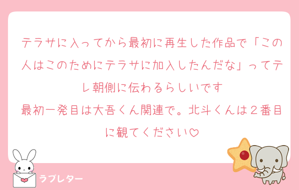 テラサに入ってから最初に再生した作品で「この人はこのためにテラサに加入したんだな」ってテレ朝側に伝わるらしいです
最初一発目は大吾くん関連で。北斗くんは２番目に観てください