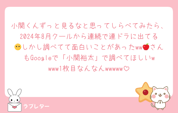 小関くんずっと見るなと思ってしらべてみたら、2024年8月クールから連続で連ドラに出てる😶しかし調べてて面白いことがあったww🍎さんもGoogleで「小関裕太」で調べてほしいwwww1枚目なんなんwwwww