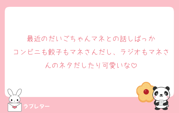 最近のだいごちゃんマネとの話しばっか
コンビニも餃子もマネさんだし、ラジオもマネさんのネタだしたり可愛いな