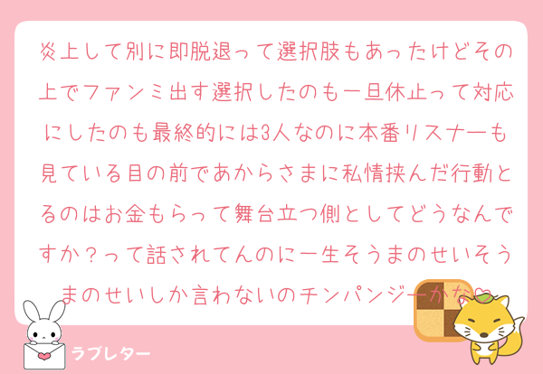 炎上して別に即脱退って選択肢もあったけどその上でファンミ出す選択したのも一旦休止って対応にしたのも最終的には3人なのに本番リスナーも見ている目の前であからさまに私情挟んだ行動とるのはお金もらって舞台立つ側としてどうなんですか？って話されてんのに一生そうまのせいそうまのせいしか言わないのチンパンジーかな
