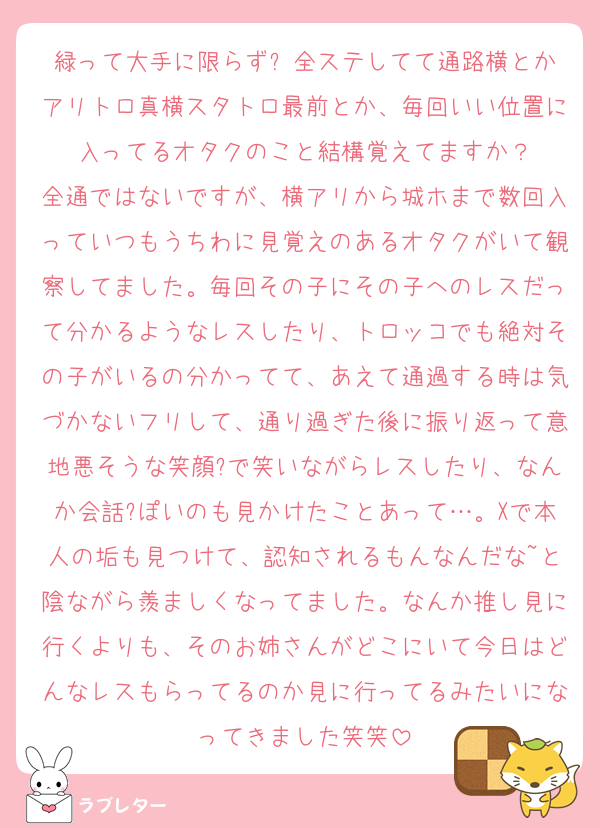 緑って大手に限らず? 全ステしてて通路横とかアリトロ真横スタトロ最前とか、毎回いい位置に入ってるオタクのこと結構覚えてますか？
全通ではないですが、横アリから城ホまで数回入っていつもうちわに見覚えのあるオタクがいて観察してました。毎回その子にその子へのレスだって分かるようなレスしたり、トロッコでも絶対その子がいるの分かってて、あえて通過する時は気づかないフリして、通り過ぎた後に振り返って意地悪そうな笑顔?で笑いながらレスしたり、なんか会話?ぽいのも見かけたことあって…。Xで本人の垢も見つけて、認知されるもんなんだな~と陰ながら羨ましくなってました。なんか推し見に行くよりも、そのお姉さんがどこにいて今日はどんなレスもらってるのか見に行ってるみたいになってきました笑笑