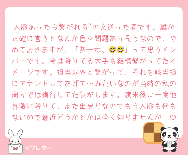 人脈あったら繋がれる~の文送った者です。誰か正確に言うとなんか色々問題ありそうなので、やめておきますが、「あーね、😅😅」って思うメンバーです。今は降りてる大手も結構繋がってたイメージです。担当以外と繋がって、それを該当担にアテンドしてあげて…みたいなのが当時の私の周りでは横行してた気がします。渡米後に一度他界隈に降りて、また出戻りなのでもう人脈も何もないので最近どうかとかは全く知りませんが🥲